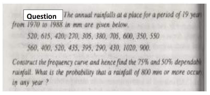 Question The annual rainfalls at a place for a period of 19 year
from 1970 to 1988 in mm are given below.
520, 615, 420, 270, 305, 380, 705, 600, 350, 550
560, 400, 520, 435, 395, 290, 430, 1020, 900.
Construct the frequency curve and hence find the 75% and 50% dependabl
rainfall. What is the probability that a rainfall of 800 mm or more occan
in any year?