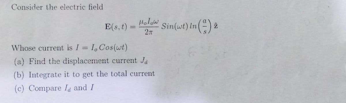 Consider the electric field
E(s, t)
=
Holow
2T
Whose current is I = I, Cos(wt)
(a) Find the displacement current Ja
(b) Integrate it to get the total current.
(c) Compare Id and I
Sin(wt) In (2) 2