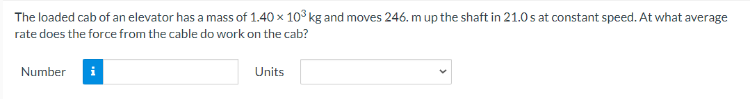 The loaded cab of an elevator has a mass of 1.40 × 10° kg and moves 246. m up the shaft in 21.0 s at constant speed. At what average
rate does the force from the cable do work on the cab?
Number
i
Units
