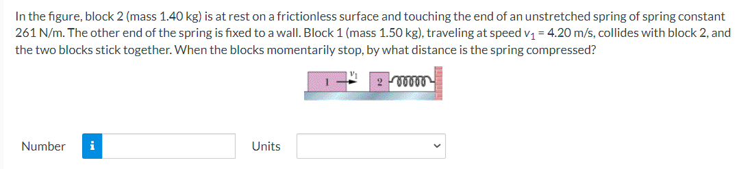 In the figure, block 2 (mass 1.40 kg) is at rest on a frictionless surface and touching the end of an unstretched spring of spring constant
261 N/m. The other end of the spring is fixed to a wall. Block 1 (mass 1.50 kg), traveling at speed v1 = 4.20 m/s, collides with block 2, and
the two blocks stick together. When the blocks momentarily stop, by what distance is the spring compressed?
Number
i
Units
