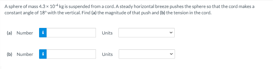 A sphere of mass 4.3 × 104 kg is suspended from a cord. A steady horizontal breeze pushes the sphere so that the cord makes a
constant angle of 18° with the vertical. Find (a) the magnitude of that push and (b) the tension in the cord.
(a) Number
i
Units
(b) Number
i
Units
>
