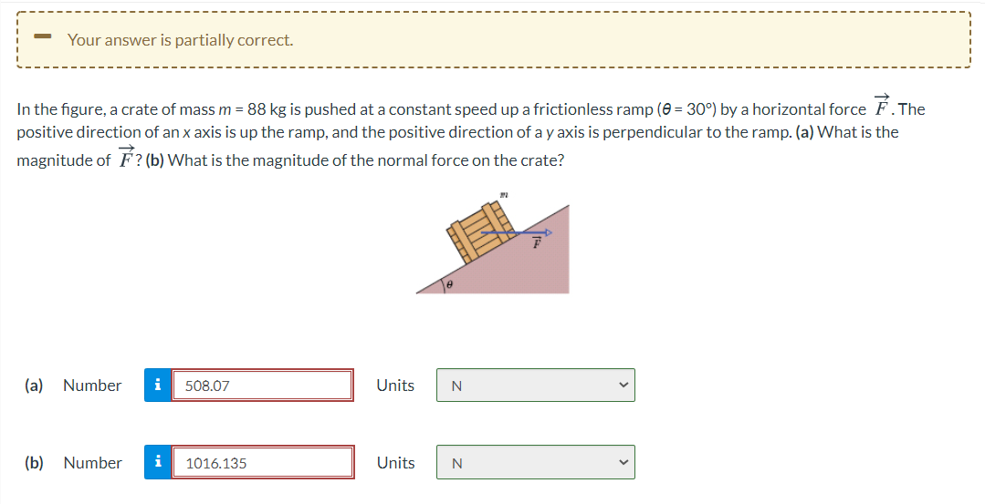 Your answer is partially correct.
In the figure, a crate of mass m = 88 kg is pushed at a constant speed up a frictionless ramp (e = 30°) by a horizontal force F.The
positive direction of an x axis is up the ramp, and the positive direction of a y axis is perpendicular to the ramp. (a) What is the
magnitude of F? (b) What is the magnitude of the normal force on the crate?
(a)
Number
i
508.07
Units
(b)
Number
i
1016.135
Units
N
