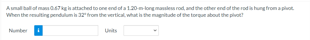 A small ball of mass 0.67 kg is attached to one end of a 1.20-m-long massless rod, and the other end of the rod is hung from a pivot.
When the resulting pendulum is 32° from the vertical, what is the magnitude of the torque about the pivot?
Number
i
Units
