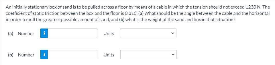 An initially stationary box of sand is to be pulled across a floor by means of a cable in which the tension should not exceed 1230 N. The
coefficient of static friction between the box and the floor is 0.310. (a) What should be the angle between the cable and the horizontal
in order to pull the greatest possible amount of sand, and (b) what is the weight of the sand and box in that situation?
(a) Number
i
Units
(b) Number
i
Units
>
>
