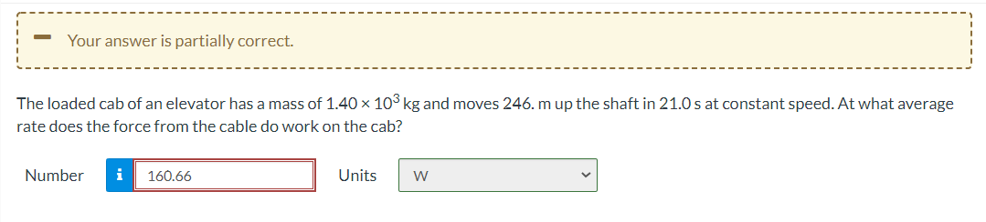 Your answer is partially correct.
The loaded cab of an elevator has a mass of 1.40 × 10° kg and moves 246. m up the shaft in 21.0 s at constant speed. At what average
rate does the force from the cable do work on the cab?
Number
i
160.66
Units
