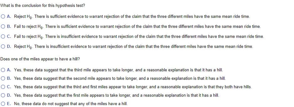 What is the conclusion for this hypothesis test?
O A. Reject Ho. There is sufficient evidence to warrant rejection of the claim that the three different miles have the same mean ride time.
O B. Fail to reject Ho. There is sufficient evidence to warrant rejection of the claim that the three different miles have the same mean ride time.
O C. Fail to reject Ho. There is insufficient evidence to warrant rejection of the claim that the three different miles have the same mean ride time.
O D. Reject Ho. There is insufficient evidence to warrant rejection of the claim that the three different miles have the same mean ride time.
Does one of the miles appear to have a hill?
O A. Yes, these data suggest that the third mile appears to take longer, and a reasonable explanation is that it has a hill.
O B. Yes, these data suggest that the second mile appears to take longer, and a reasonable explanation is that it has a hill.
O C. Yes, these data suggest that the third and first miles appear to take longer, and a reasonable explanation is that they both have hills.
O D. Yes, these data suggest that the first mile appears to take longer, and a reasonable explanation is that it has a hill.
O E. No, these data do not suggest that any of the miles have a hill.