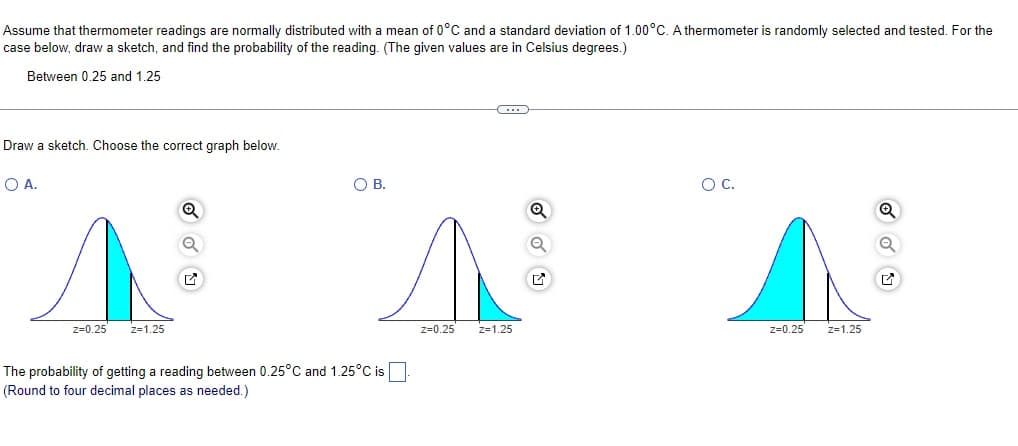 Assume that thermometer readings are normally distributed with a mean of 0°C and a standard deviation of 1.00°C. A thermometer is randomly selected and tested. For the
case below, draw a sketch, and find the probability of the reading. (The given values are in Celsius degrees.)
Between 0.25 and 1.25
Draw
O A.
sketch. Choose the correct graph below.
Z=0.25
Z=1.25
O B.
The probability of getting a reading between 0.25°C and 1.25°C is
(Round to four decimal places as needed.)
z=0.25 z=1.25
O C.
z=0.25
Z=1.25