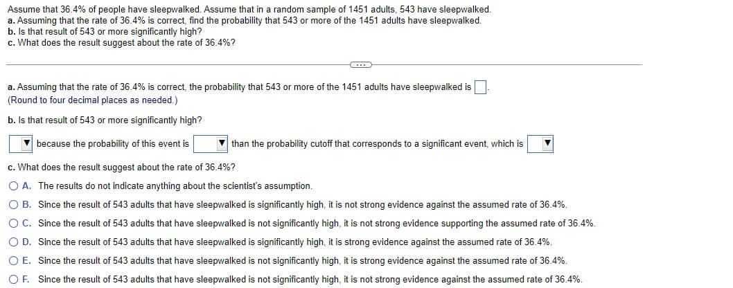Assume that 36.4% of people have sleepwalked. Assume that in a random sample of 1451 adults, 543 have sleepwalked.
a. Assuming that the rate of 36.4% is correct, find the probability that 543 or more of the 1451 adults have sleepwalked.
b. Is that result of 543 or more significantly high?
c. What does the result suggest about the rate of 36.4%?
a. Assuming that the rate of 36.4% is correct, the probability that 543 or more of the 1451 adults have sleepwalked is
(Round to four decimal places as needed.)
b. Is that result of 543 or more significantly high?
because the probability of this event is
c. What does the result suggest about the rate of 36.4%?
O A. The results do not indicate anything about the scientist's assumption.
O B. Since the result of 543 adults that have sleepwalked is significantly high, it is not strong evidence against the assumed rate of 36.4%.
Since the result of 543 adults that have sleepwalked is significantly high, it is strong evidence against the assumed rate of 36.4%.
O C. Since the result of 543 adults that have sleepwalked is not significantly high, it is not strong evidence supporting the assumed rate of 36.4%.
O D.
O E. Since the result of 543 adults that have sleepwalked is not significantly high, it is strong evidence against the assumed rate of 36.4%.
OF. Since the result of 543 adults that have sleepwalked is not significantly high, it is not strong evidence against the assumed rate of 36.4%.
than the probability cutoff that corresponds to a significant event, which is