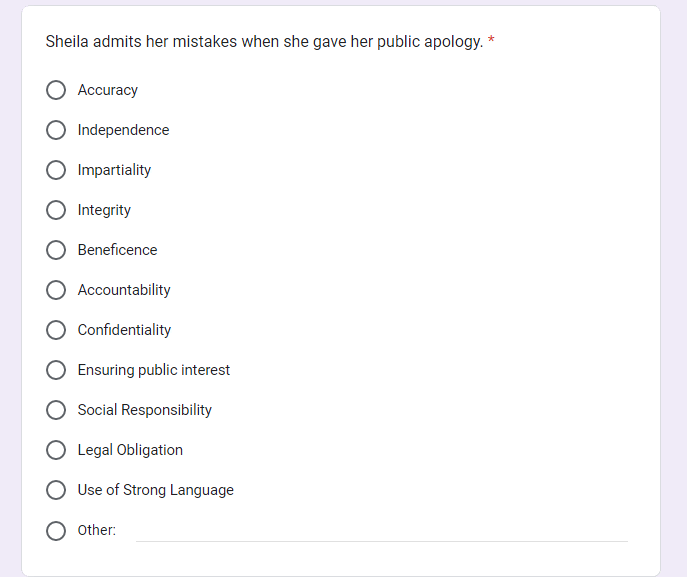 Sheila admits her mistakes when she gave her public apology. *
Accuracy
Independence
Impartiality
Integrity
Beneficence
Accountability
Confidentiality
Ensuring public interest
Social Responsibility
O Legal Obligation
Use of Strong Language
Other: