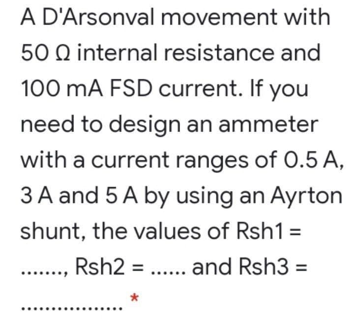A D'Arsonval movement with
50 Q internal resistance and
100 mA FSD current. If you
need to design an ammeter
with a current ranges of 0.5 A,
3 A and 5 A by using an Ayrton
shunt, the values of Rsh1 =
Rsh2 = ... and Rsh3 =

