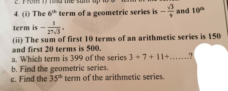 C.
√√3
4. (i) The 6th term of a geometric series is a
and 10th
1
term is
-
27√3
(ii) The sum of first 10 terms of an arithmetic series is 150
and first 20 terms is 500.
a. Which term is 399 of the series 3 + 7 +11+.......?
b. Find the geometric series.
c. Find the 35th term of the arithmetic series.