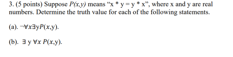 3. (5 points) Suppose P(x,y) means "x * y = y * x", where x and y are real
numbers. Determine the truth value for each of the following statements.
(а). -Vx3уP(х,у).
(). Эу Vx P(x,у).
