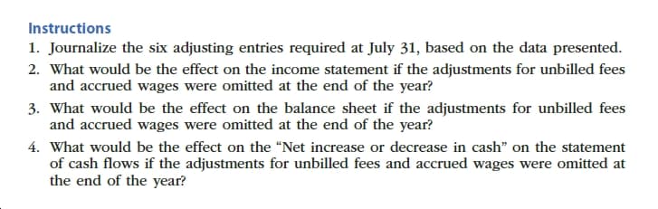 Instructions
1. Journalize the six adjusting entries required at July 31, based on the data presented.
2. What would be the effect on the income statement if the adjustments for unbilled fees
and accrued wages were omitted at the end of the year?
3. What would be the effect on the balance sheet if the adjustments for unbilled fees
and accrued wages were omitted at the end of the year?
4. What would be the effect on the "Net increase or decrease in cash" on the statement
of cash flows if the adjustments for unbilled fees and accrued wages were omitted at
the end of the year?
