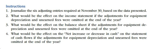 Instructions
1. Journalize the six adjusting entries required at November 30, based on the data presented.
2. What would be the effect on the income statement if the adjustments for equipment
depreciation and unearned fees were omitted at the end of the year?
3. What would be the effect on the balance sheet if the adjustments for equipment de-
preciation and unearned fees were omitted at the end of the year?
4. What would be the effect on the “Net increase or decrease in cash" on the statement
of cash flows if the adjustments for equipment depreciation and unearned fees were
omitted at the end of the year?
