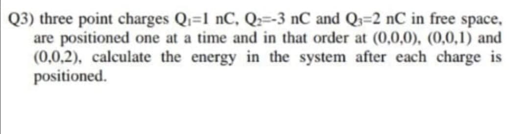 Q3) three point charges Q=1 nC, Q;=-3 nC and Q3=2 nC in free space,
are positioned one at a time and in that order at (0,0,0), (0,0,1) and
(0,0,2), calculate the energy in the system after each charge is
positioned.
