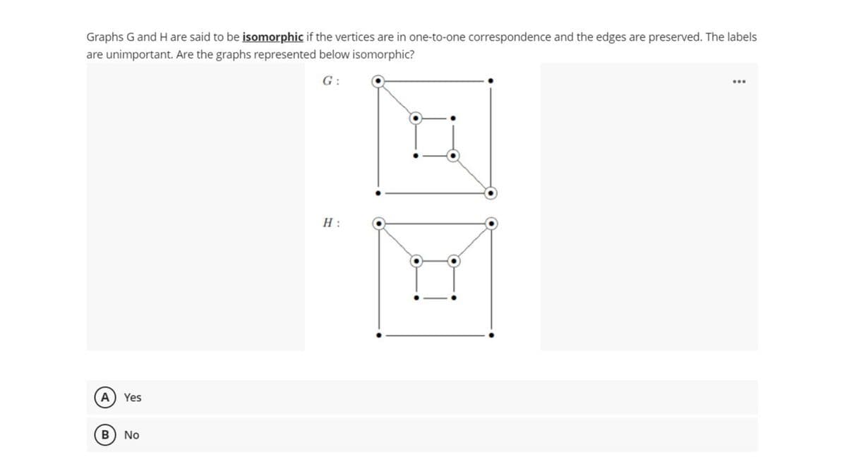 Graphs G and H are said to be isomorphic if the vertices are in one-to-one correspondence and the edges are preserved. The labels
are unimportant. Are the graphs represented below isomorphic?
G :
H :
A) Yes
No
