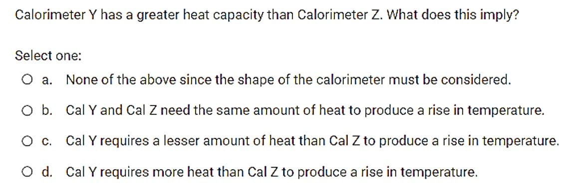 Calorimeter Y has a greater heat capacity than Calorimeter Z. What does this imply?
Select one:
О а.
None of the above since the shape of the calorimeter must be considered.
O b. Cal Y and Cal Z need the same amount of heat to produce a rise in temperature.
О с.
Cal Y requires a lesser amount of heat than Cal Z to produce a rise in temperature.
O d. Cal Y requires more heat than Cal Z to produce a rise in temperature.
