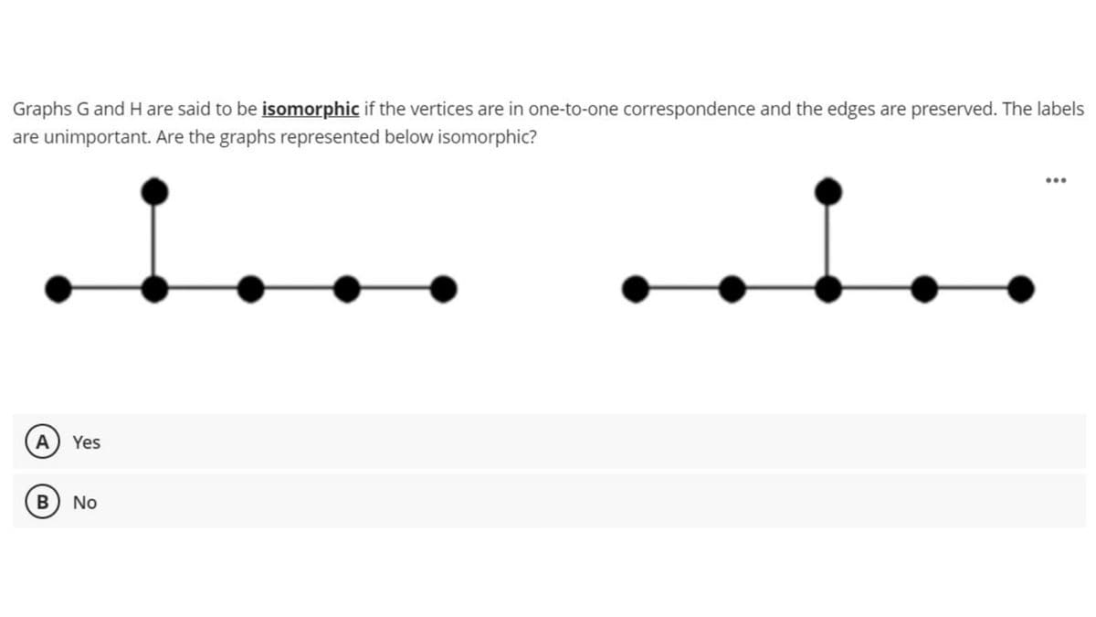 Graphs G and H are said to be isomorphic if the vertices are in one-to-one correspondence and the edges are preserved. The labels
are unimportant. Are the graphs represented below isomorphic?
i...
A) Yes
B) No
