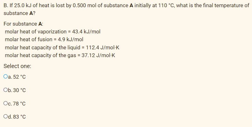 B. If 25.0 kJ of heat is lost by 0.500 mol of substance A initially at 110 °C, what is the final temperature of
substance A?
For substance A:
molar heat of vaporization = 43.4 kJ/mol
molar heat of fusion = 4.9 kJ/mol
molar heat capacity of the liquid = 112.4 J/mol:K
molar heat capacity of the gas = 37.12 J/mol-K
Select one:
Oa. 52 °C
Ob. 30 °C
Oc. 78 °C
Od. 83 °C
