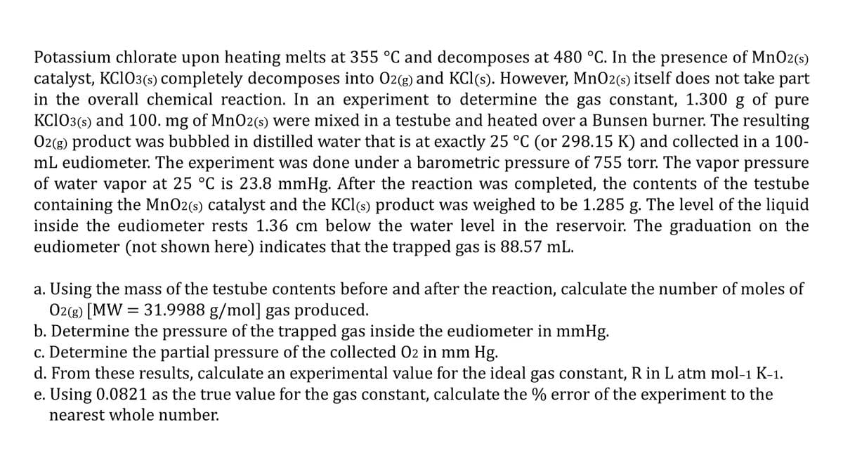 Potassium chlorate upon heating melts at 355 °C and decomposes at 480 °C. In the presence of Mn02(s)
catalyst, KC1O3(s) completely decomposes into O2(g) and KCl(s). However, Mn02(s) itself does not take part
in the overall chemical reaction. In an experiment to determine the gas constant, 1.300 g of pure
KC103(s) and 100. mg of MnO2(s) were mixed in a testube and heated over a Bunsen burner. The resulting
O2(g) product was bubbled in distilled water that is at exactly 25 °C (or 298.15 K) and collected in a 100-
mL eudiometer. The experiment was done under a barometric pressure of 755 torr. The vapor pressure
of water vapor at 25 °C is 23.8 mmHg. After the reaction was completed, the contents of the testube
containing the MnO2(s) catalyst and the KCl(s) product was weighed to be 1.285 g. The level of the liquid
inside the eudiometer rests 1.36 cm below the water level in the reservoir. The graduation on the
eudiometer (not shown here) indicates that the trapped gas is 88.57 mL.
a. Using the mass of the testube contents before and after the reaction, calculate the number of moles of
O2(g) [MW = 31.9988 g/mol] gas produced.
b. Determine the pressure of the trapped gas inside the eudiometer in mmHg.
c. Determine the partial pressure of the collected 02 in mm Hg.
d. From these results, calculate an experimental value for the ideal gas constant, R in L atm mol-1 K-1.
e. Using 0.0821 as the true value for the gas constant, calculate the % error of the experiment to the
nearest whole number.
