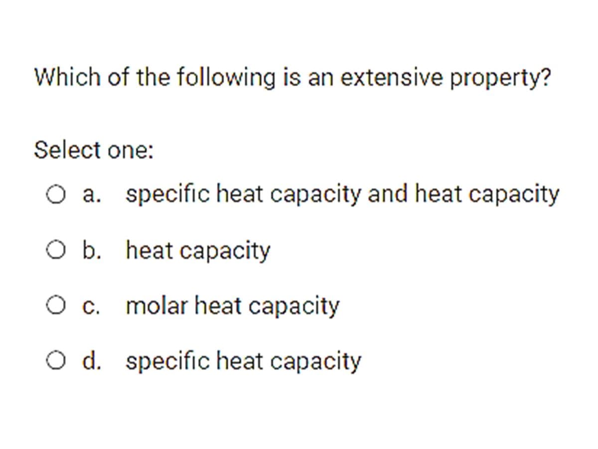 Which of the following is an extensive property?
Select one:
O a. specific heat capacity and heat capacity
O b. heat capacity
Oc.
molar heat capacity
O d. specific heat capacity
