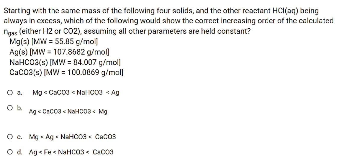 Starting with the same mass of the following four solids, and the other reactant HCI(aq) being
always in excess, which of the following would show the correct increasing order of the calculated
ngas (either H2 or CO2), assuming all other parameters are held constant?
Mg(s) [MW = 55.85 g/mol]
Ag(s) [MW = 107.8682 g/mol]
NaHCO3(s) [MW = 84.007 g/mol]
CaC03(s) [MW = 100.0869 g/mol]
%3D
Oa.
Mg < CaCO3 < NaHCO3 < Ag
Ob.
Ag < CaC03 < NaHCO3 < Mg
O c. Mg < Ag < NaHCO3 < CaCO3
O d. Ag < Fe < NaHCO3 < CaCO3
