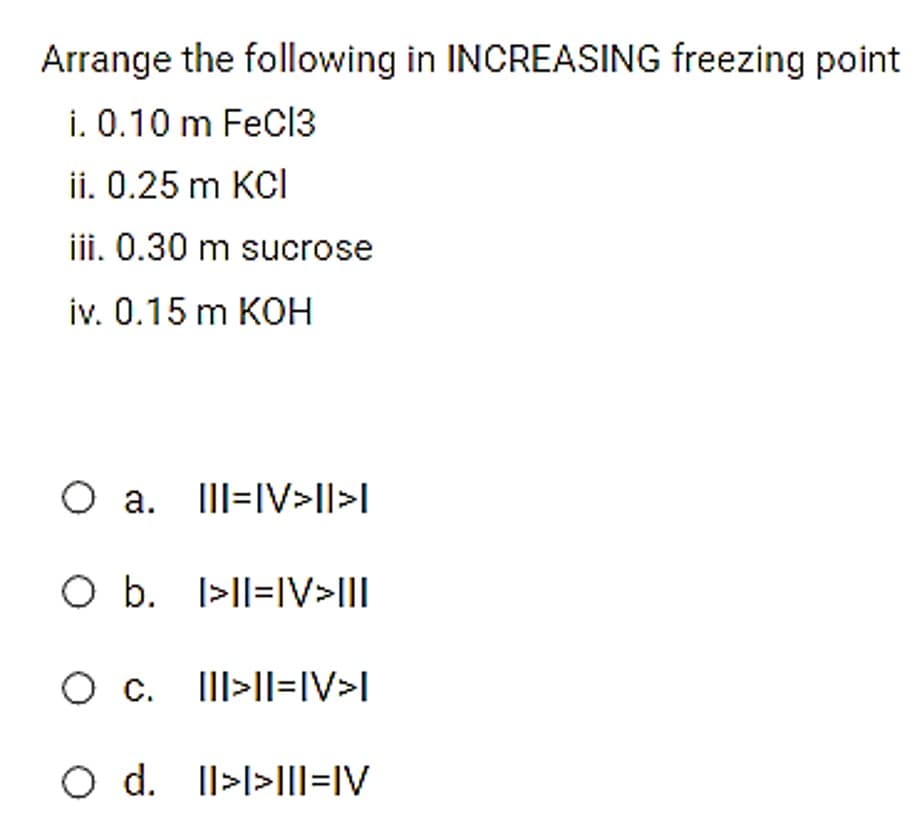 Arrange the following in INCREASING freezing point
i. 0.10 m FeCi3
ii. 0.25 m KCI
iii. 0.30 m sucrose
iv. 0.15 m KOH
O a. IlII=IV>I||>|
O b. I>lI=IV>III
O c. III>ll=IV>I
O d. Il>l>IIl=IV
