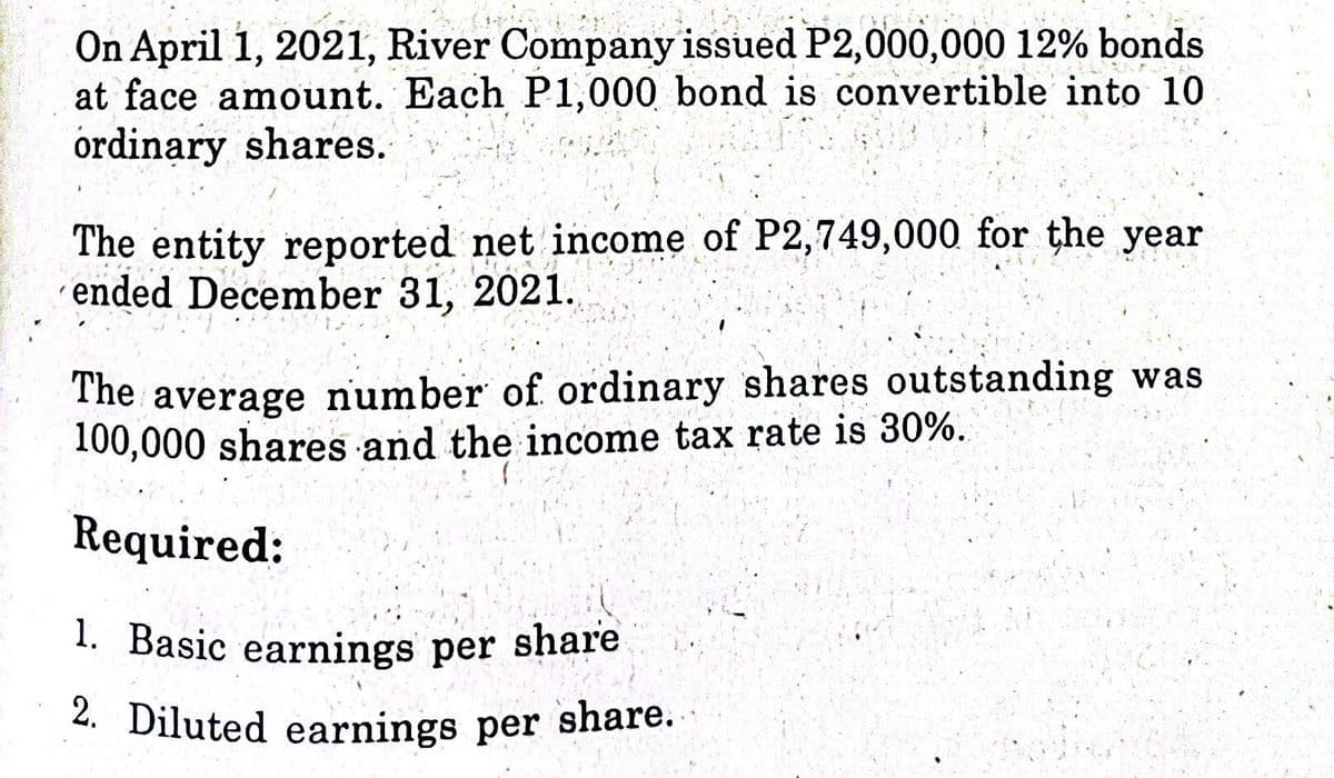 On April 1, 2021, River Company issued P2,000,000 12% bonds
at face amount. Each P1,000 bond is convertible into 10
ordinary shares.
The entity reported net income of P2,749,000 for the year
´ended December 31, 2021.
The average number of ordinary shares outstanding was
100,000 shares and the income tax rate is 30%.
Required:
1. Basic earnings per share
2. Diluted earnings per share.
