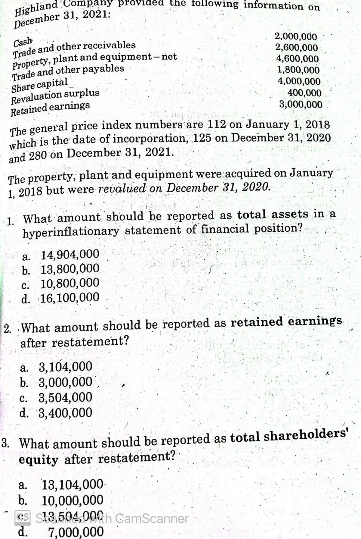 Highland 'Company provided the following information on
The general price index numbers are 112 on January 1, 2018
December 31, 2021:
Cash
Trade and other receivables
Trade and other payables
Share capital
Revaluation surplus
Retained earnings
2,000,000
2,600,000
4,600,000
1,800,000
4,000,000
400,000
3,000,000
which is the date of incorporation, 125 on December 31, 2020
and 280 on December 31, 2021.
The property, plant and equipment were acquired on January
1. 2018 but were revalued on December 31, 2020.
1. What amount should be reported as total assets in a
hyperinflationary statement of financial position?
a. 14,904,000
b. 13,800,000
c. 10,800,000
d. 16,100,000
2. What amount should be reported as retained earnings
after restatement?
a. 3,104,000
b. 3,000,000,
c. 3,504,000
d. 3,400,000
3. What amount should be reported as total shareholders'
equity after restatement?
а. 13,104,000-
b. 10,000,000
CS Sh3504,000h CamScanner
d.
7,000,000
