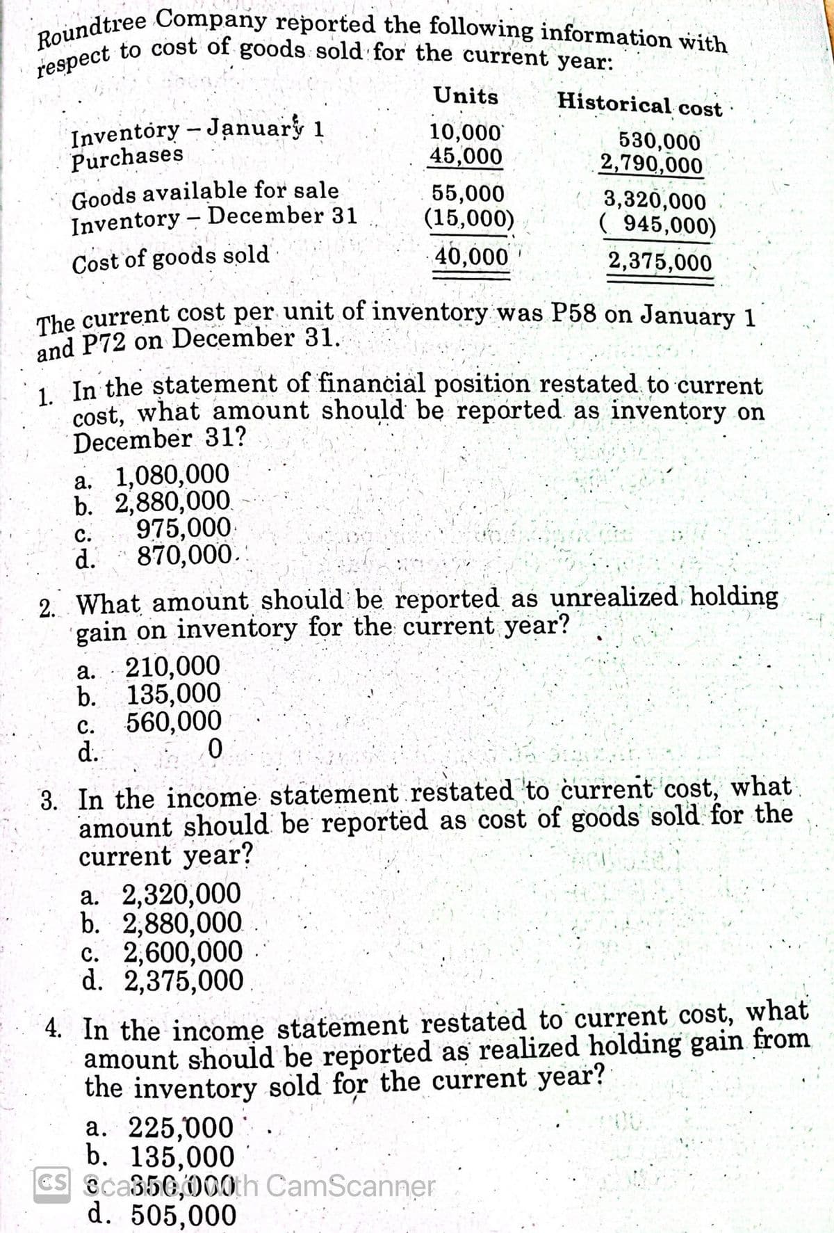 The current cost per unit of inventory was P58 on January 1
respect to cost of goods sold for the current year:
Roundtree Company reported the following information with
Units
Historical cost
Inventory- January 1
Purchases
10,000
45,000
530,000
2,790,000
Goods available for sale
Inventory – December 31
55,000
(15,000)
3,320,000
( 945,000)
Cost of goods sold
40,000
2,375,000
The current cost per unit of inventory was P58 on January 1
and P72 on December 31.
1 In the statement of financial position restated to current
cost, what amount should be reported as inventory on
December 31?
a. 1,080,000
b. 2,880,000.
с.
975,000
d.
870,000.
2. What amount should be reported as unrealized holding
gain on inventory for the current year?
а. 210,000
b. 135,000
560,000
d.
с.
3. In the income statement restated to current cost, what.
amount should be reported as cost of goods sold for the
current year?
a. 2,320,000
b. 2,880,000
c. 2,600,000
d. 2,375,000
4. In the income statement restated to current cost, what
amount should be reported as realized holding gain from
the inventory sold for the current year?
a. 225,000
b. 135,000
CS @ca350,000th CamScanner
d. 505,000
