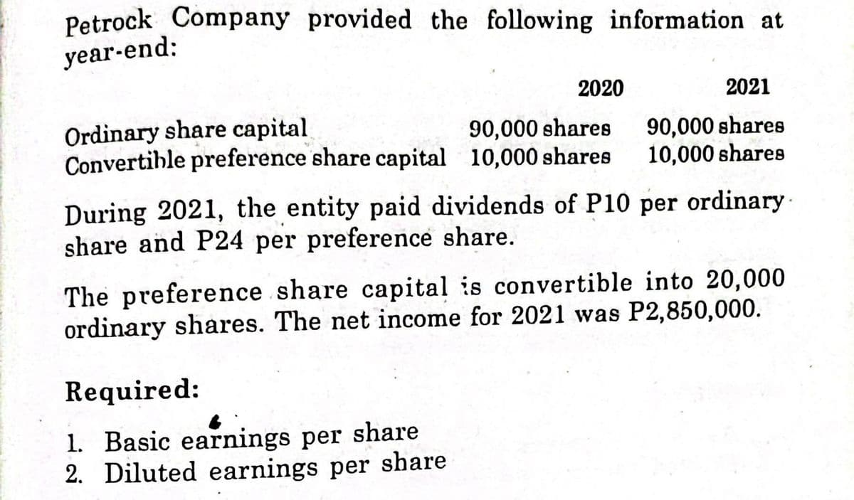 Petrock Company provided the following information at
year-end:
2020
2021
Ordinary share capital
Convertible preference share capital 10,000 shares
90,000 shares
90,000 shares
10,000 shares
During 2021, the entity paid dividends of P10 per ordinary
share and P24 per preference share.
·
The preference share capital is convertible into 20,000
ordinary shares. The net income for 2021 was P2,850,000.
Required:
1. Basic earnings per share
2. Diluted earnings per share
