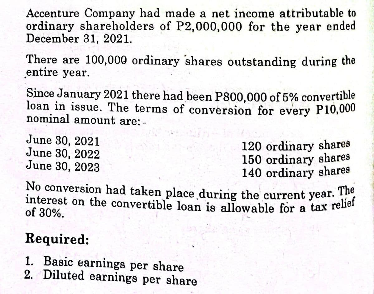 interest on the convertible loan is allowable for a tax relief
No conversion had taken place during the current year. The
Accenture Company had made a net income attributable to
ordinary shareholders of P2,000,000 for the year ended
December 31, 2021.
There are 100,000 ordinary shares outstanding during the
entire year.
Since January 2021 there had been P800,000 of 5% convertible
loan in issue. The terms of conversion for every P10,000
nominal amount are: -
120 ordinary shares
150 ordinary shares
140 ordinary shares
No conversion had taken place during the current year. iof
interest on the convertible loan is allowable for a tax rener
June 30, 2021
June 30, 2022
June 30, 2023
of 30%.
Required:
1. Basic earnings per share
2. Diluted earnings per share

