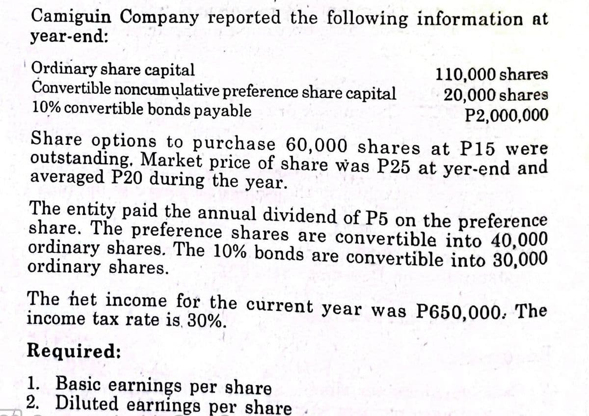 Camiguin Company reported the following information at
year-end:
Ordinary share capital
Čonvertible noncumulative preference share capital
10% convertible bonds payable
110,000 shares
20,000 shares
P2,000,000
Share options to purchase 60,000 shares at P15 were
outstanding. Market price of share was P25 at yer-end and
averaged P20 during the year.
The entity paid the annual dividend of P5 on the preference
share. The preference shares are convertible into 40,000
ordinary shares. The 10% bonds are convertible into 30,000
ordinary shares.
The net income for the current year was P650,000. The
income tax rate is, 30%.
Required:
1. Basic earnings per share
2. Diluted earnings per share
