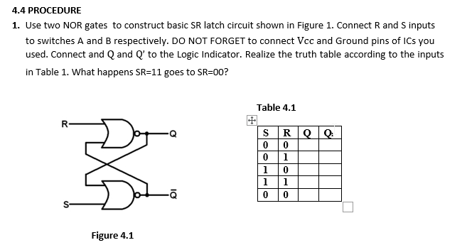 4.4 PROCEDURE
1. Use two NOR gates to construct basic SR latch circuit shown in Figure 1. Connect R and S inputs
to switches A and B respectively. DO NOT FORGET to connect Vcc and Ground pins of ICs you
used. Connect and Q and Q' to the Logic Indicator. Realize the truth table according to the inputs
in Table 1. What happens SR=11 goes to SR=00?
Table 4.1
田
sRQ Q
R-
0 1
1 0
1 1
Figure 4.1
