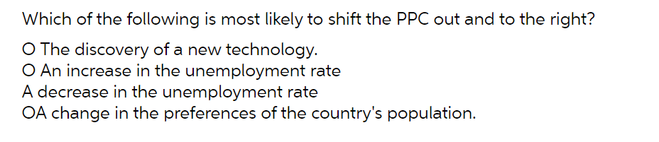 Which of the following is most likely to shift the PPC out and to the right?
O The discovery of a new technology.
O An increase in the unemployment rate
A decrease in the unemployment rate
OA change in the preferences of the country's population.
