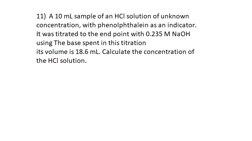 11) A 10 ml sample of an HCI solution of unknown
concentration, with phenolphthalein as an indicator.
It was titrated to the end point with 0.235 M NaOH
using The base spent in this titration
its volume is 18.6 mL. Calculate the concentration of
the HCl solution.
