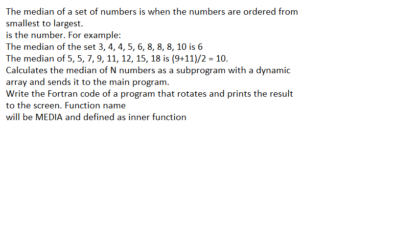 The median of a set of numbers is when the numbers are ordered from
smallest to largest.
is the number. For example:
The median of the set 3, 4, 4, 5, 6, 8, 8, 8, 10 is 6
The median of 5, 5, 7, 9, 11, 12, 15, 18 is (9+11)/2 = 10.
Calculates the median of N numbers as a subprogram with a dynamic
array and sends it to the main program.
Write the Fortran code of a program that rotates and prints the result
to the screen. Function name
will be MEDIA and defined as inner function
