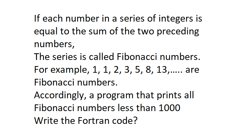 If each number in a series of integers is
equal to the sum of the two preceding
numbers,
The series is called Fibonacci numbers.
For example, 1, 1, 2, 3, 5, 8, 13,.. are
Fibonacci numbers.
Accordingly, a program that prints all
Fibonacci numbers less than 1000
Write the Fortran code?
