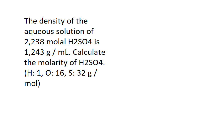 The density of the
aqueous solution of
2,238 molal H2SO4 is
1,243 g / mL. Calculate
the molarity of H2SO4.
(H: 1, O: 16, S: 32 g /
mol)
