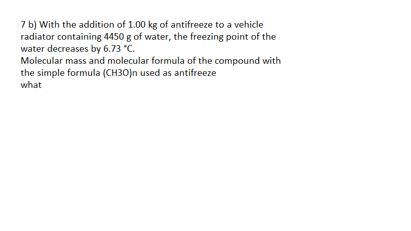 7 b) With the addition of 1.00 kg of antifreeze to a vehicle
radiator containing 4450 g of water, the freezing point of the
water decreases by 6.73 °C.
Molecular mass and molecular formula of the compound with
the simple formula (CH3O)n used as antifreeze
what
