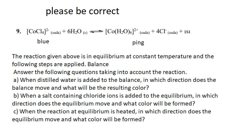 please be correct
9. [CoCl4]² (suda) + 6H2O (s)
[Co(H2O)c]²* (suda) + 4Cl (suda) + 181
blue
ping
The reaction given above is in equilibrium at constant temperature and the
following steps are applied. Balance
Answer the following questions taking into account the reaction.
a) When distilled water is added to the balance, in which direction does the
balance move and what will be the resulting color?
b) When a salt containing chloride ions is added to the equilibrium, in which
direction does the equilibrium move and what color will be formed?
c) When the reaction at equilibrium is heated, in which direction does the
equilibrium move and what color will be formed?
