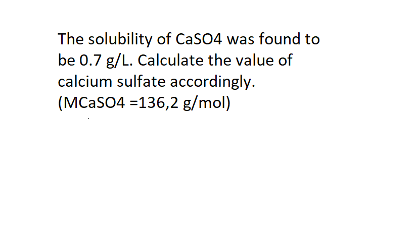 The solubility of CaSO4 was found to
be 0.7 g/L. Calculate the value of
calcium sulfate accordingly.
(MCASO4 =136,2 g/mol)
