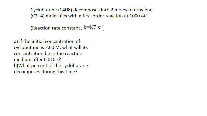 Cyclobutane (C4H8) decomposes into 2 moles of ethylene
(C2H4) molecules with a first-order reaction at 1000 oC.
(Reaction rate constant , k=87 s-'
a) If the initial concentration of
cyclobutane is 2.00 M, what will its
concentration be in the reaction
medium after 0.010 s?
b)What percent of the cyclobutane
decomposes during this time?
