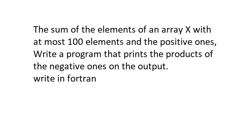 The sum of the elements of an array X with
at most 100 elements and the positive ones,
Write a program that prints the products of
the negative ones on the output.
write in fortran

