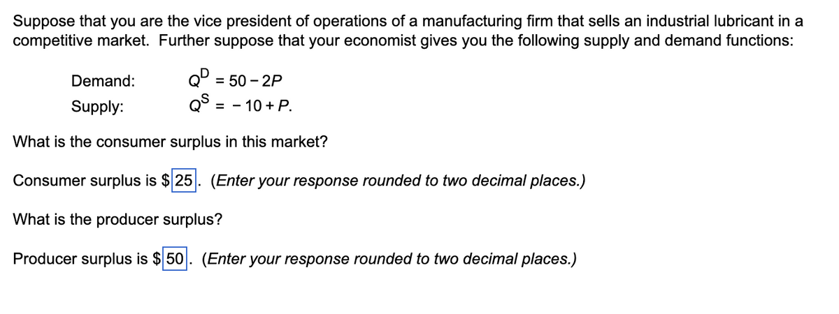 Suppose that you are the vice president of operations of a manufacturing firm that sells an industrial lubricant in a
competitive market. Further suppose that your economist gives you the following supply and demand functions:
Demand:
= 50-2P
QD
QS = -10 + P.
Supply:
What is the consumer surplus in this market?
Consumer surplus is $25. (Enter your response rounded to two decimal places.)
What is the producer surplus?
Producer surplus is $50. (Enter your response rounded to two decimal places.)