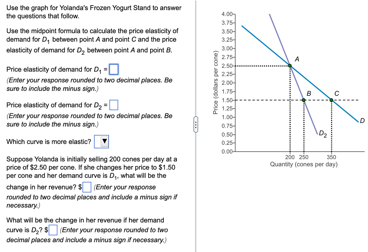 Use the graph for Yolanda's Frozen Yogurt Stand to answer
the questions that follow.
Use the midpoint formula to calculate the price elasticity of
demand for D₁ between point A and point C and the price
elasticity of demand for D₂ between point A and point B.
Price elasticity of demand for D₁
(Enter your response rounded to two decimal places. Be
sure to include the minus sign.)
=
Price elasticity of demand for D2
(Enter your response rounded to two decimal places. Be
sure to include the minus sign.)
Which curve is more elastic?
Suppose Yolanda is initially selling 200 cones per day at a
price of $2.50 per cone. If she changes her price to $1.50
per cone and her demand curve is D₁, what will be the
change in her revenue? $ (Enter your response
rounded to two decimal places and include a minus sign if
necessary.)
What will be the change in her revenue if her demand
curve is D₂? $ (Enter your response rounded to two
decimal places and include a minus sign if necessary.)
C
Price (dollars per cone)
4.00-
3.75-
3.50-
3.25-
3.00-
2.75-
2.50-
2.25-
2.00-
1.75-
1.50-
1.25-
1.00-
0.75-
0.50-
0.25-
0.00-
A
B
D2
с
200 250
350
Quantity (cones per day)