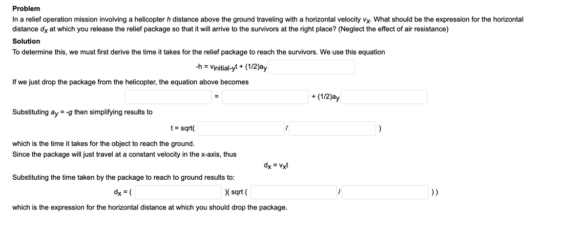Problem
In a relief operation mission involving a helicopter h distance above the ground traveling with a horizontal velocity vx. What should be the expression for the horizontal
distance dy at which you release the relief package so that it will arrive to the survivors at the right place? (Neglect the effect of air resistance)
Solution
To determine this, we must first derive the time it takes for the relief package to reach the survivors. We use this equation
-h =
Vinitial-yt + (1/2)ay
If we just drop the package from the helicopter, the equation above becomes
+ (1/2)ay
Substituting ay = -g then simplifying results to
t = sqrt(
which is the time it takes for the object to reach the ground.
Since the package will just travel at a constant velocity in the x-axis, thus
dx = Vxt
Substituting the time taken by the package to reach to ground results to:
dx = (
)(sqrt (
))
which is the expression for the horizontal distance at which you should drop the package.
