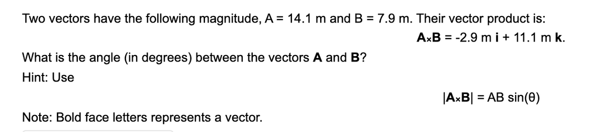 Two vectors have the following magnitude, A = 14.1 m and B = 7.9 m. Their vector product is:
AxB = -2.9 mi+ 11.1 m k.
What is the angle (in degrees) between the vectors A and B?
Hint: Use
|AxB|
= AB sin(0)
Note: Bold face letters represents a vector.
