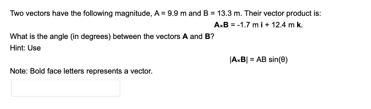 Two vectors have the following magnitude, A = 9.9 m and B = 13.3 m. Their vector product is:
AxB = -1.7 m i + 12.4 m k.
What is the angle (in degrees) between the vectors A and B?
Hint: Use
|AxB|
= AB sin(0)
Note: Bold face letters represents a vector.
