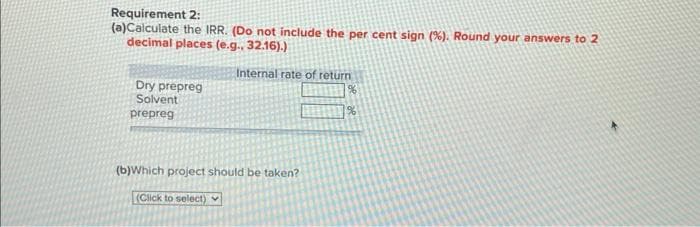 Requirement 2:
(a)Calculate the IRR. (Do not include the per cent sign (%). Round your answers to 2
decimal places (e.g.. 32.16).)
Dry prepreg
Solvent
prepreg
Internal rate of return
%
%
(b)Which project should be taken?
(Click to select)